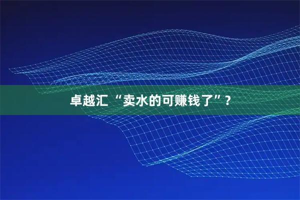 卓越汇 “卖水的可赚钱了”？