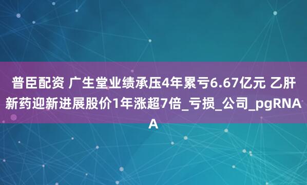 普臣配资 广生堂业绩承压4年累亏6.67亿元 乙肝新药迎新进展股价1年涨超7倍_亏损_公司_pgRNA