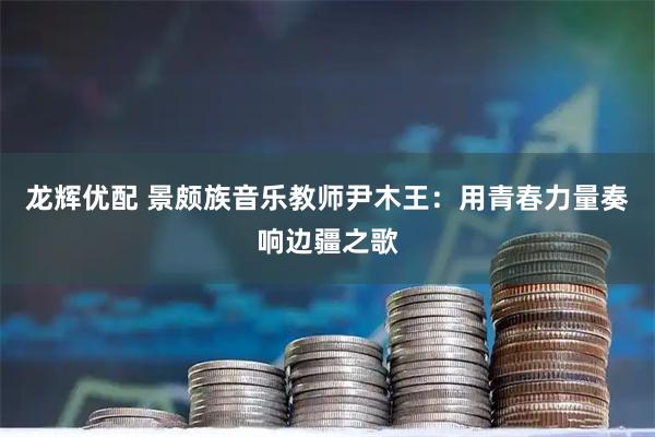 龙辉优配 景颇族音乐教师尹木王：用青春力量奏响边疆之歌