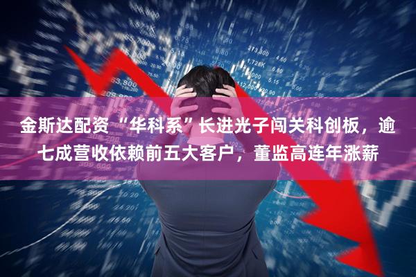 金斯达配资 “华科系”长进光子闯关科创板，逾七成营收依赖前五大客户，董监高连年涨薪