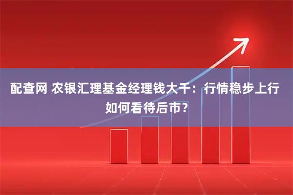 配查网 农银汇理基金经理钱大千：行情稳步上行 如何看待后市？