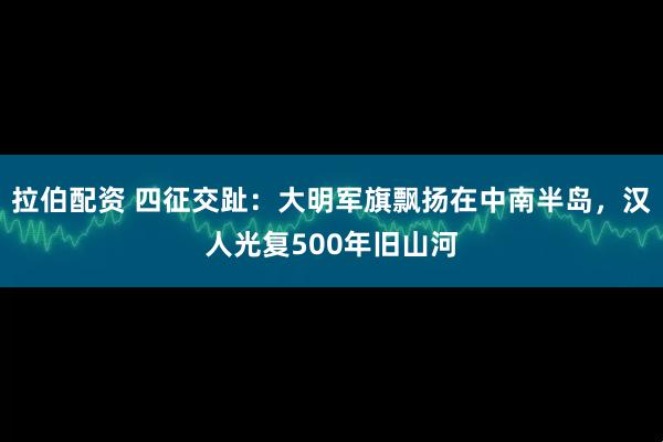 拉伯配资 四征交趾：大明军旗飘扬在中南半岛，汉人光复500年旧山河