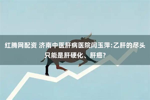 红腾网配资 济南中医肝病医院闫玉萍:乙肝的尽头只能是肝硬化、肝癌?