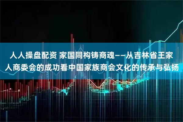 人人操盘配资 家国同构铸商魂——从吉林省王家人商委会的成功看中国家族商会文化的传承与弘扬