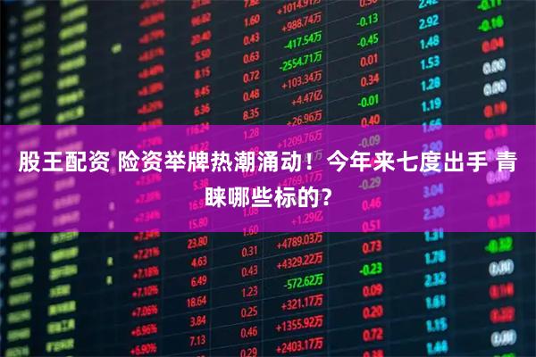 股王配资 险资举牌热潮涌动！今年来七度出手 青睐哪些标的？