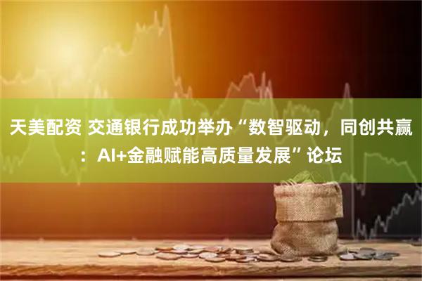 天美配资 交通银行成功举办“数智驱动，同创共赢：AI+金融赋能高质量发展”论坛