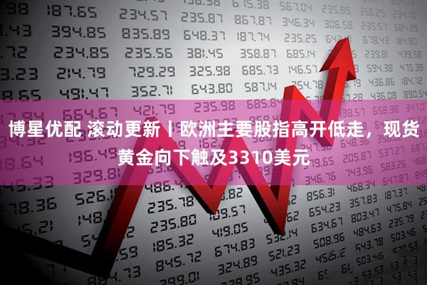 博星优配 滚动更新丨欧洲主要股指高开低走，现货黄金向下触及3310美元