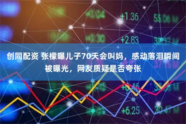 创同配资 张檬曝儿子70天会叫妈，感动落泪瞬间被曝光，网友质疑是否夸张