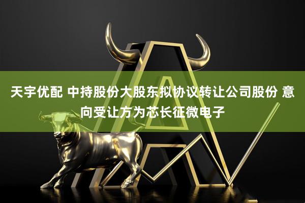天宇优配 中持股份大股东拟协议转让公司股份 意向受让方为芯长征微电子