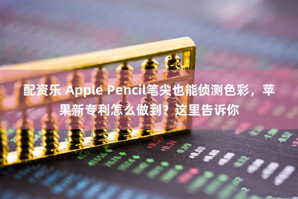配资乐 Apple Pencil笔尖也能侦测色彩，苹果新专利怎么做到？这里告诉你