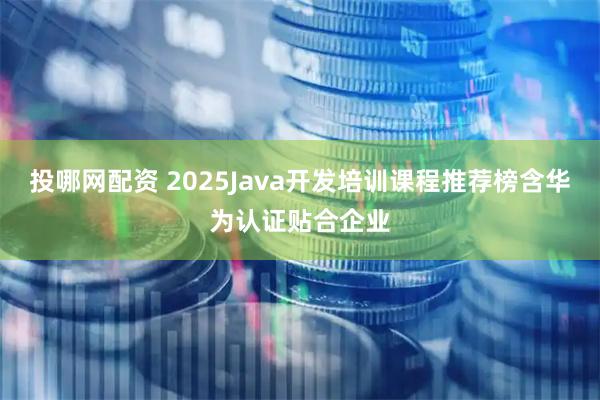 投哪网配资 2025Java开发培训课程推荐榜含华为认证贴合企业