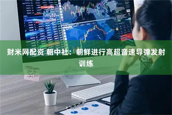 财米网配资 朝中社：朝鲜进行高超音速导弹发射训练