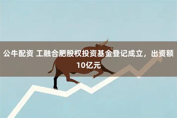 公牛配资 工融合肥股权投资基金登记成立，出资额10亿元
