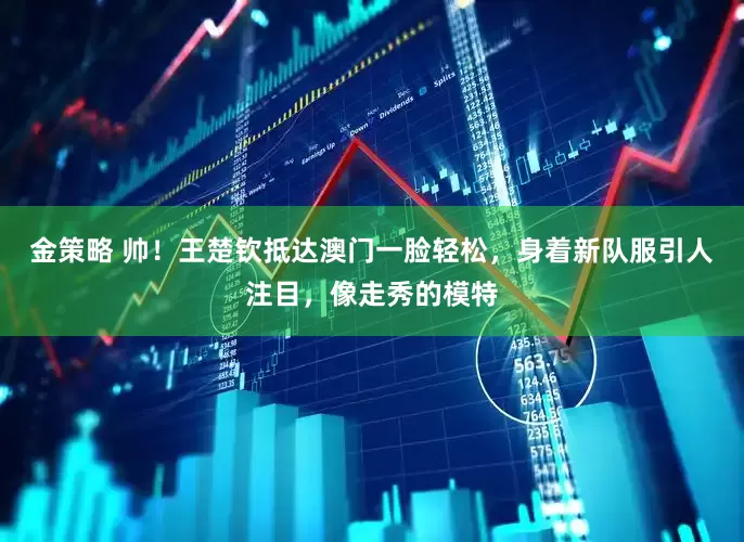 金策略 帅！王楚钦抵达澳门一脸轻松，身着新队服引人注目，像走秀的模特