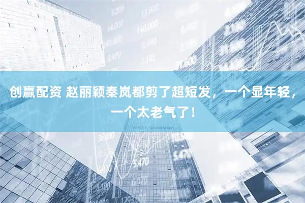 创赢配资 赵丽颖秦岚都剪了超短发，一个显年轻，一个太老气了！