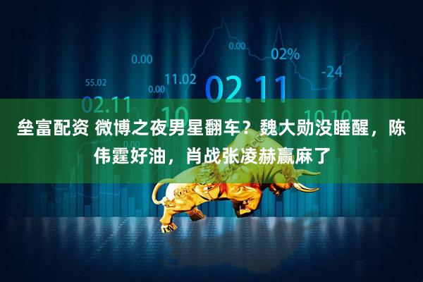 垒富配资 微博之夜男星翻车？魏大勋没睡醒，陈伟霆好油，肖战张凌赫赢麻了