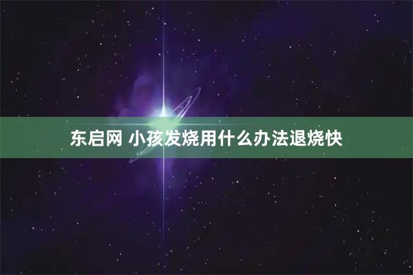 东启网 小孩发烧用什么办法退烧快